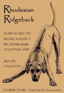Zapraszamy do lektury i zakupu komentarza do wzorca rasy Rhodesian Ridgeback !!! Przystępny język, bogato ilustrowane wydanie, 172 strony o tym jak należy czytać wzorzec rasy. Książka napisana przez międzynarodową sędzinę Timmy U. Ralfe z dużym doświadczeniem w ocenie rasy Rhodesian Ridgeback, mieszkającą w Afryce Południowej